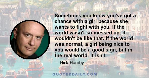 Sometimes you know you've got a chance with a girl because she wants to fight with you. If the world wasn't so messed up, it wouldn't be like that. If the world was normal, a girl being nice to you would be a good sign,