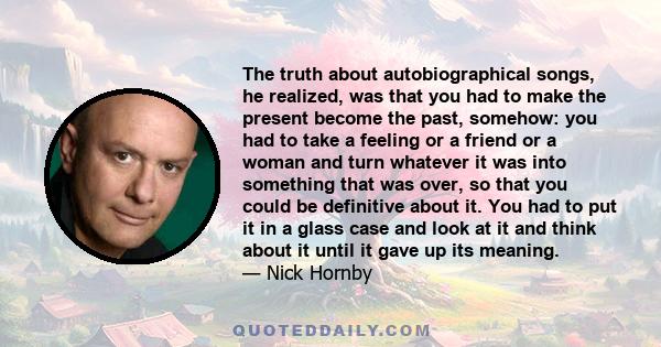 The truth about autobiographical songs, he realized, was that you had to make the present become the past, somehow: you had to take a feeling or a friend or a woman and turn whatever it was into something that was over,