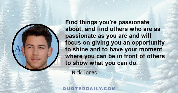 Find things you're passionate about, and find others who are as passionate as you are and will focus on giving you an opportunity to shine and to have your moment where you can be in front of others to show what you can