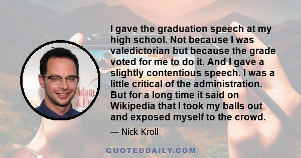 I gave the graduation speech at my high school. Not because I was valedictorian but because the grade voted for me to do it. And I gave a slightly contentious speech. I was a little critical of the administration. But