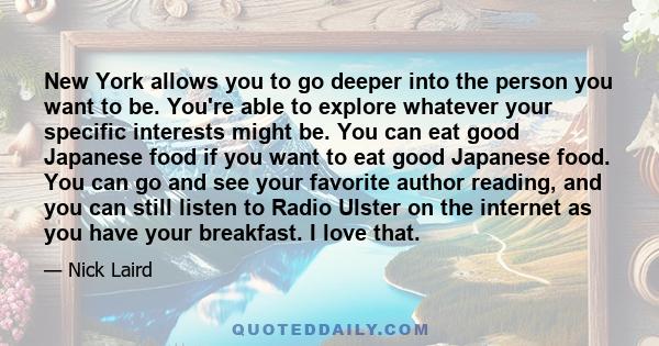 New York allows you to go deeper into the person you want to be. You're able to explore whatever your specific interests might be. You can eat good Japanese food if you want to eat good Japanese food. You can go and see