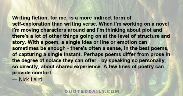 Writing fiction, for me, is a more indirect form of self-exploration than writing verse. When I'm working on a novel I'm moving characters around and I'm thinking about plot and there's a lot of other things going on at