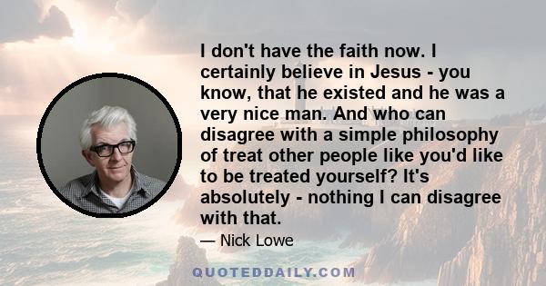 I don't have the faith now. I certainly believe in Jesus - you know, that he existed and he was a very nice man. And who can disagree with a simple philosophy of treat other people like you'd like to be treated
