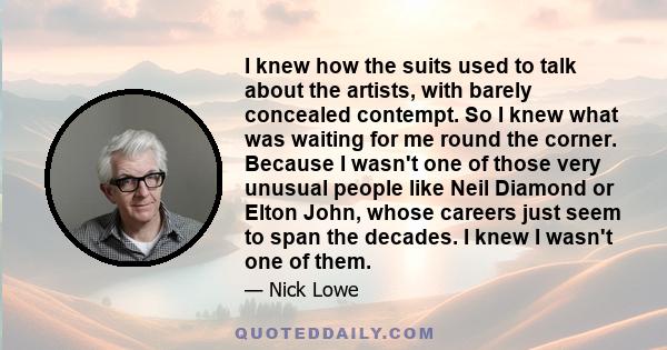 I knew how the suits used to talk about the artists, with barely concealed contempt. So I knew what was waiting for me round the corner. Because I wasn't one of those very unusual people like Neil Diamond or Elton John,