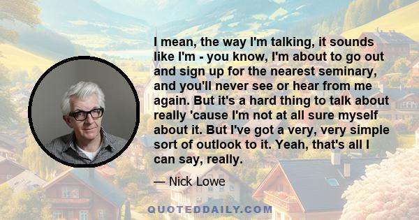 I mean, the way I'm talking, it sounds like I'm - you know, I'm about to go out and sign up for the nearest seminary, and you'll never see or hear from me again. But it's a hard thing to talk about really 'cause I'm not