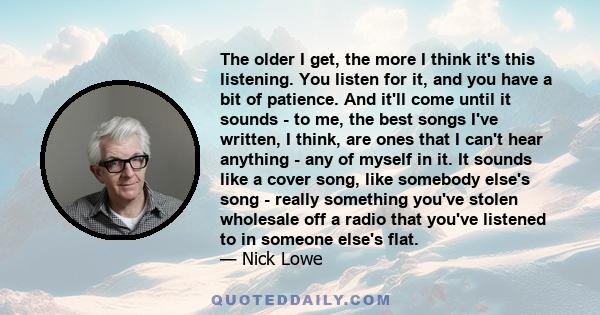 The older I get, the more I think it's this listening. You listen for it, and you have a bit of patience. And it'll come until it sounds - to me, the best songs I've written, I think, are ones that I can't hear anything