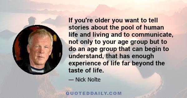 If you're older you want to tell stories about the pool of human life and living and to communicate, not only to your age group but to do an age group that can begin to understand, that has enough experience of life far