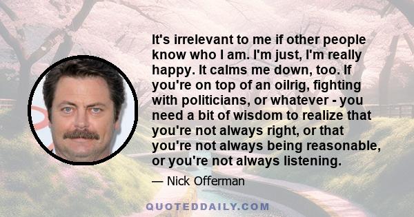 It's irrelevant to me if other people know who I am. I'm just, I'm really happy. It calms me down, too. If you're on top of an oilrig, fighting with politicians, or whatever - you need a bit of wisdom to realize that