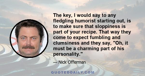 The key, I would say to any fledgling humorist starting out, is to make sure that sloppiness is part of your recipe. That way they come to expect fumbling and clumsiness and they say, Oh, it must be a charming part of