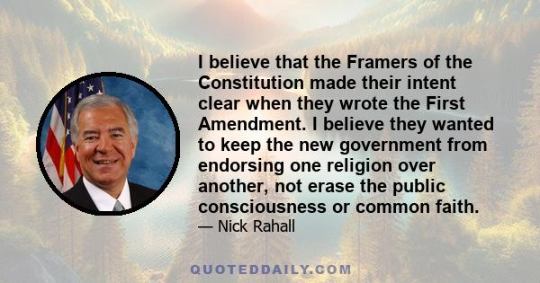 I believe that the Framers of the Constitution made their intent clear when they wrote the First Amendment. I believe they wanted to keep the new government from endorsing one religion over another, not erase the public