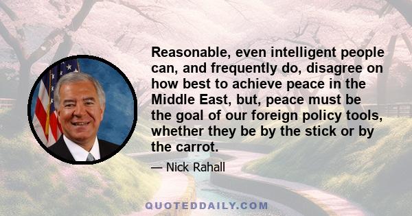Reasonable, even intelligent people can, and frequently do, disagree on how best to achieve peace in the Middle East, but, peace must be the goal of our foreign policy tools, whether they be by the stick or by the