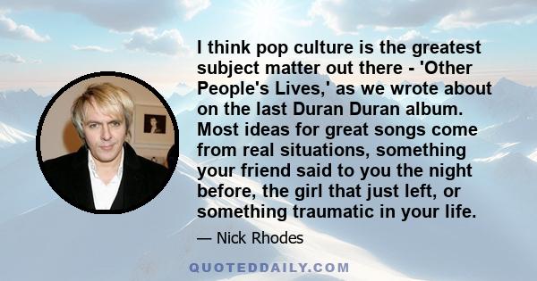 I think pop culture is the greatest subject matter out there - 'Other People's Lives,' as we wrote about on the last Duran Duran album. Most ideas for great songs come from real situations, something your friend said to