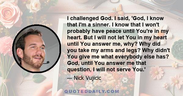 I challenged God. I said, 'God, I know that I'm a sinner. I know that I won't probably have peace until You're in my heart. But I will not let You in my heart until You answer me, why? Why did you take my arms and legs?