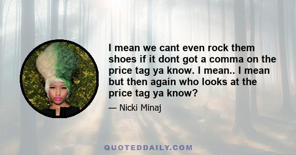 I mean we cant even rock them shoes if it dont got a comma on the price tag ya know. I mean.. I mean but then again who looks at the price tag ya know?