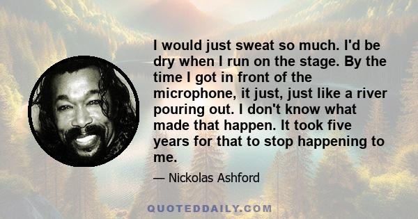 I would just sweat so much. I'd be dry when I run on the stage. By the time I got in front of the microphone, it just, just like a river pouring out. I don't know what made that happen. It took five years for that to