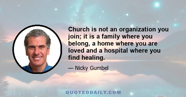 Church is not an organization you join; it is a family where you belong, a home where you are loved and a hospital where you find healing.