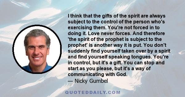 I think that the gifts of the spirit are always subject to the control of the person who's exercising them. You're not forced in to doing it. Love never forces. And therefore 'the spirit of the prophet is subject to the