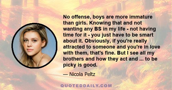 No offense, boys are more immature than girls. Knowing that and not wanting any BS in my life - not having time for it - you just have to be smart about it. Obviously, if you're really attracted to someone and you're in