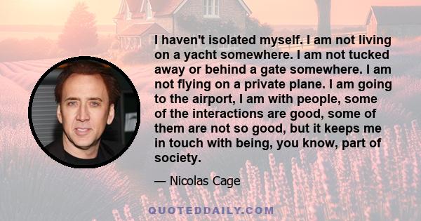 I haven't isolated myself. I am not living on a yacht somewhere. I am not tucked away or behind a gate somewhere. I am not flying on a private plane. I am going to the airport, I am with people, some of the interactions