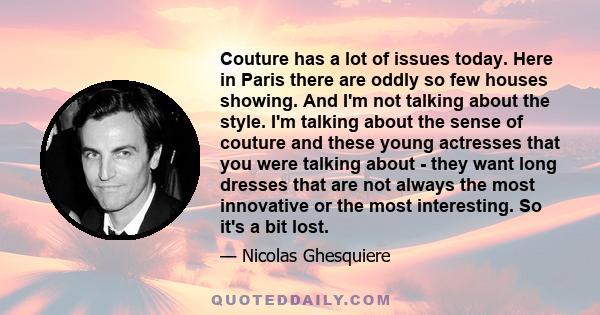 Couture has a lot of issues today. Here in Paris there are oddly so few houses showing. And I'm not talking about the style. I'm talking about the sense of couture and these young actresses that you were talking about -