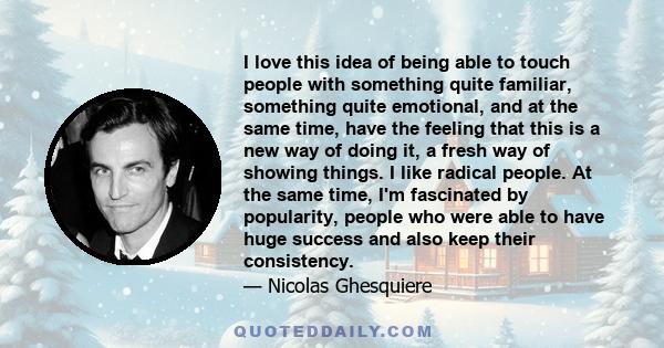 I love this idea of being able to touch people with something quite familiar, something quite emotional, and at the same time, have the feeling that this is a new way of doing it, a fresh way of showing things. I like
