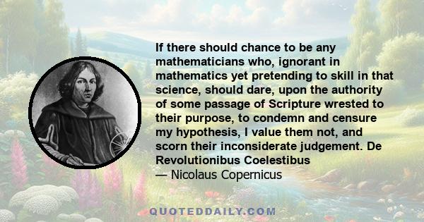 If there should chance to be any mathematicians who, ignorant in mathematics yet pretending to skill in that science, should dare, upon the authority of some passage of Scripture wrested to their purpose, to condemn and