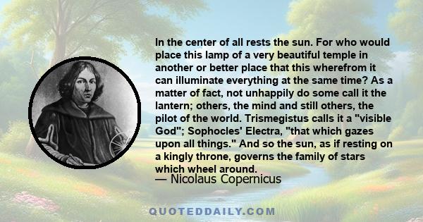 In the center of all rests the sun. For who would place this lamp of a very beautiful temple in another or better place that this wherefrom it can illuminate everything at the same time? As a matter of fact, not
