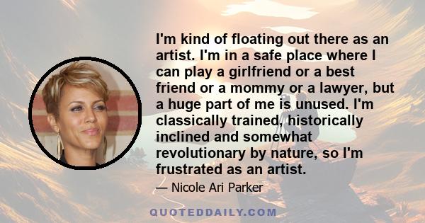 I'm kind of floating out there as an artist. I'm in a safe place where I can play a girlfriend or a best friend or a mommy or a lawyer, but a huge part of me is unused. I'm classically trained, historically inclined and