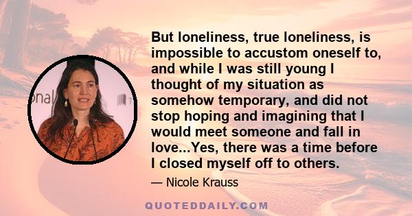 But loneliness, true loneliness, is impossible to accustom oneself to, and while I was still young I thought of my situation as somehow temporary, and did not stop hoping and imagining that I would meet someone and fall