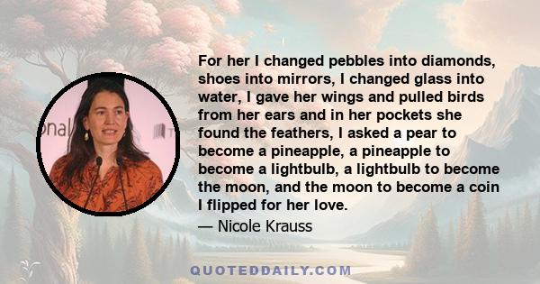 For her I changed pebbles into diamonds, shoes into mirrors, I changed glass into water, I gave her wings and pulled birds from her ears and in her pockets she found the feathers, I asked a pear to become a pineapple, a
