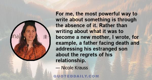 For me, the most powerful way to write about something is through the absence of it. Rather than writing about what it was to become a new mother, I wrote, for example, a father facing death and addressing his estranged