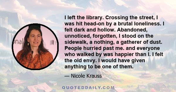I left the library. Crossing the street, I was hit head-on by a brutal loneliness. I felt dark and hollow. Abandoned, unnoticed, forgotten, I stood on the sidewalk, a nothing, a gatherer of dust. People hurried past me.