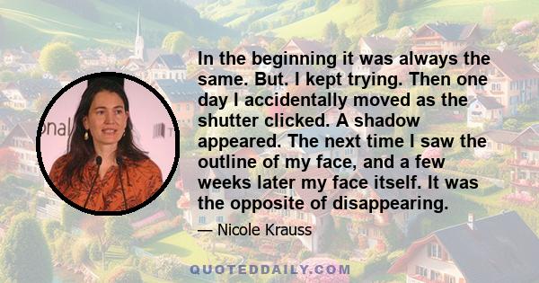 In the beginning it was always the same. But. I kept trying. Then one day I accidentally moved as the shutter clicked. A shadow appeared. The next time I saw the outline of my face, and a few weeks later my face itself.