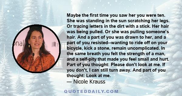 Maybe the first time you saw her you were ten. She was standing in the sun scratching her legs. Or tracing letters in the dirt with a stick. Her hair was being pulled. Or she was pulling someone's hair. And a part of