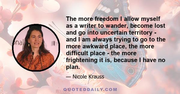 The more freedom I allow myself as a writer to wander, become lost and go into uncertain territory - and I am always trying to go to the more awkward place, the more difficult place - the more frightening it is, because