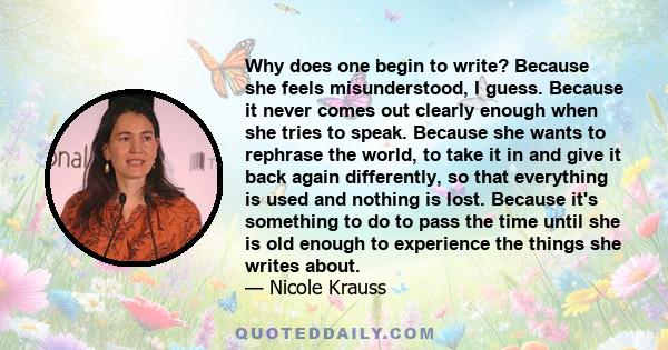 Why does one begin to write? Because she feels misunderstood, I guess. Because it never comes out clearly enough when she tries to speak. Because she wants to rephrase the world, to take it in and give it back again