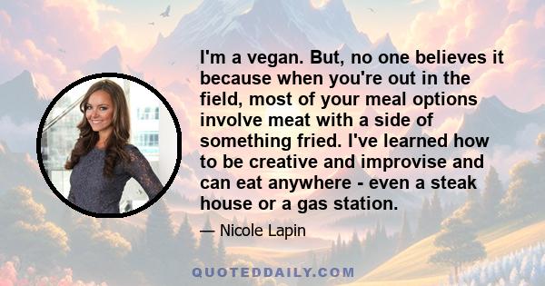 I'm a vegan. But, no one believes it because when you're out in the field, most of your meal options involve meat with a side of something fried. I've learned how to be creative and improvise and can eat anywhere - even