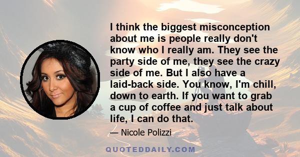 I think the biggest misconception about me is people really don't know who I really am. They see the party side of me, they see the crazy side of me. But I also have a laid-back side. You know, I'm chill, down to earth.