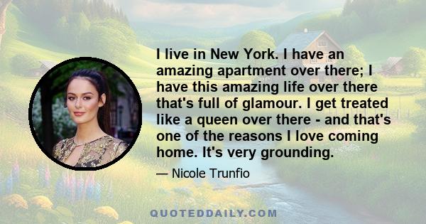 I live in New York. I have an amazing apartment over there; I have this amazing life over there that's full of glamour. I get treated like a queen over there - and that's one of the reasons I love coming home. It's very