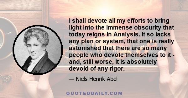 I shall devote all my efforts to bring light into the immense obscurity that today reigns in Analysis. It so lacks any plan or system, that one is really astonished that there are so many people who devote themselves to