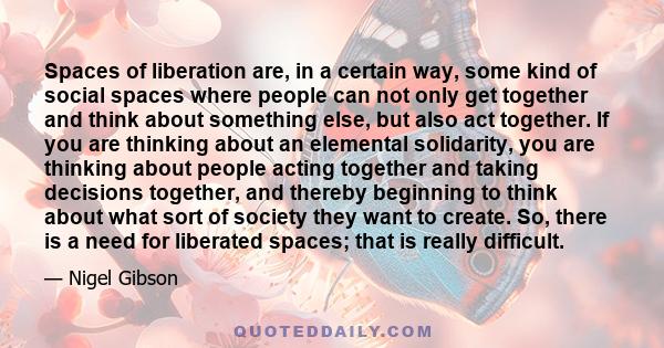 Spaces of liberation are, in a certain way, some kind of social spaces where people can not only get together and think about something else, but also act together. If you are thinking about an elemental solidarity, you