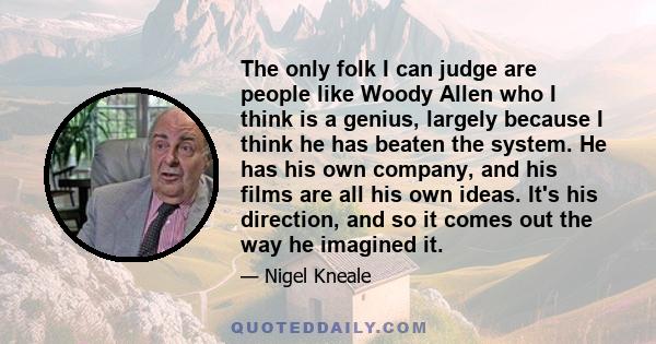 The only folk I can judge are people like Woody Allen who I think is a genius, largely because I think he has beaten the system. He has his own company, and his films are all his own ideas. It's his direction, and so it