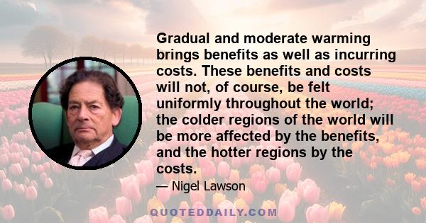 Gradual and moderate warming brings benefits as well as incurring costs. These benefits and costs will not, of course, be felt uniformly throughout the world; the colder regions of the world will be more affected by the
