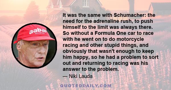 It was the same with Schumacher: the need for the adrenaline rush, to push himself to the limit was always there. So without a Formula One car to race with he went on to do motorcycle racing and other stupid things, and
