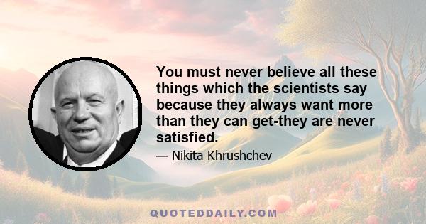 You must never believe all these things which the scientists say because they always want more than they can get-they are never satisfied.