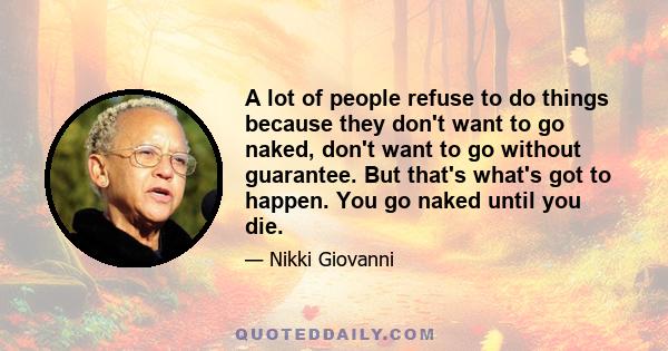 A lot of people refuse to do things because they don't want to go naked, don't want to go without guarantee. But that's what's got to happen. You go naked until you die.
