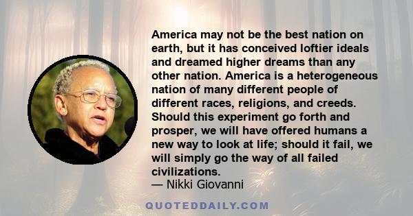 America may not be the best nation on earth, but it has conceived loftier ideals and dreamed higher dreams than any other nation. America is a heterogeneous nation of many different people of different races, religions,