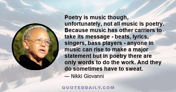 Poetry is music though, unfortunately, not all music is poetry. Because music has other carriers to take its message - beats, lyrics, singers, bass players - anyone in music can rise to make a major statement but in
