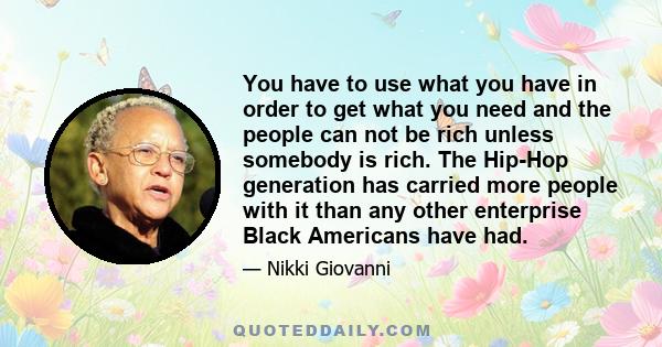 You have to use what you have in order to get what you need and the people can not be rich unless somebody is rich. The Hip-Hop generation has carried more people with it than any other enterprise Black Americans have