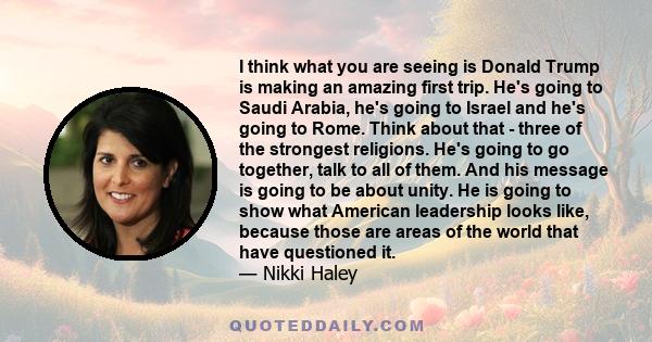 I think what you are seeing is Donald Trump is making an amazing first trip. He's going to Saudi Arabia, he's going to Israel and he's going to Rome. Think about that - three of the strongest religions. He's going to go